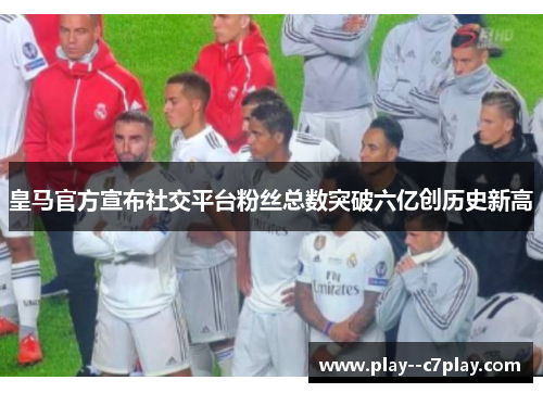 皇马官方宣布社交平台粉丝总数突破六亿创历史新高 皇马官方宣布社交平台粉丝总数突破六亿创历史新高