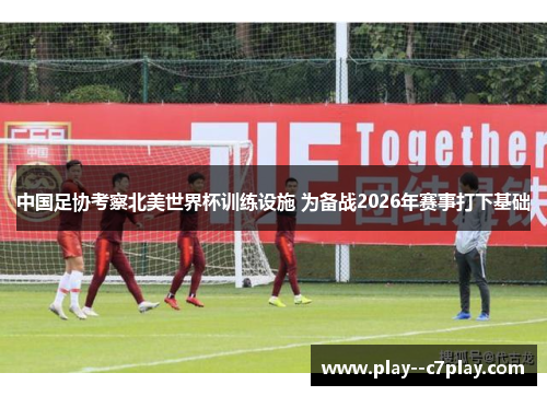 中国足协考察北美世界杯训练设施 为备战2026年赛事打下基础